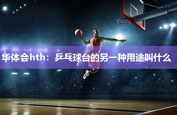 华体会hth：乒乓球台的另一种用途叫什么